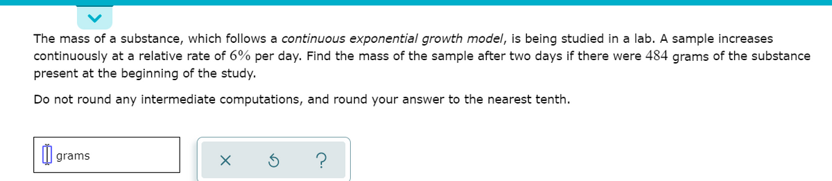 The mass of a substance, which follows a continuous exponential growth model, is being studied in a lab. A sample increases
continuously at a relative rate of 6% per day. Find the mass of the sample after two days if there were 484 grams of the substance
present at the beginning of the study.
Do not round any intermediate computations, and round your answer to the nearest tenth.
grams

