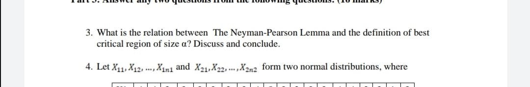 3. What is the relation between The Neyman-Pearson Lemma and the definition of best
critical region of size a? Discuss and conclude.
4. Let X11, X12, ..., X1n1 and X21,X22, ... ,X2n2 form two normal distributions, where
