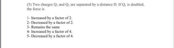 (5) Two charges Q, and Q; are separated by a distance D. If Q, is doubled,
the force is
1- Increased by a factor of 2.
2- Decreased by a factor of 2.
3- Remains the same
4- Increased by a factor of 4.
5- Decreased by a factor of 4.
