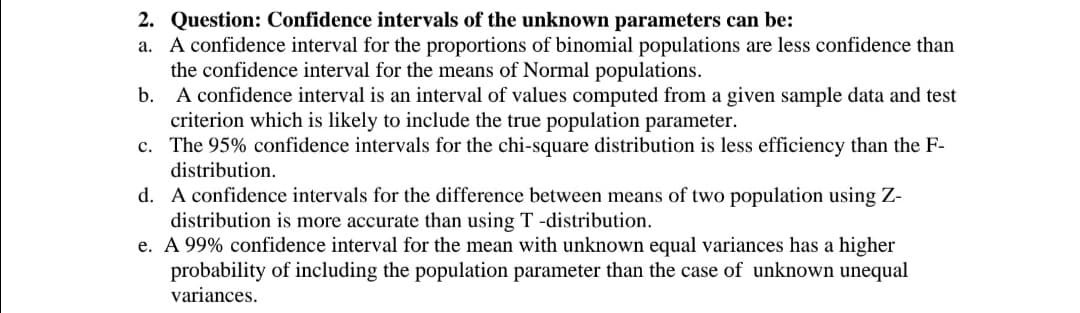 2. Question: Confidence intervals of the unknown parameters can be:
a. A confidence interval for the proportions of binomial populations are less confidence than
the confidence interval for the means of Normal populations.
b. A confidence interval is an interval of values computed from a given sample data and test
criterion which is likely to include the true population parameter.
c. The 95% confidence intervals for the chi-square distribution is less efficiency than the F-
distribution.
d. A confidence intervals for the difference between means of two population using Z-
distribution is more accurate than using T -distribution.
e. A 99% confidence interval for the mean with unknown equal variances has a higher
probability of including the population parameter than the case of unknown unequal
variances.
