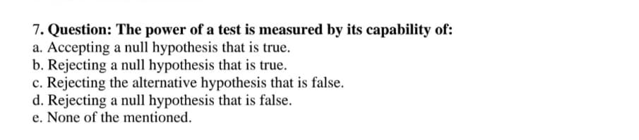 7. Question: The power of a test is measured by its capability of:
a. Accepting a null hypothesis that is true.
b. Rejecting a null hypothesis that is true.
c. Rejecting the alternative hypothesis that is false.
d. Rejecting a null hypothesis that is false.
e. None of the mentioned.
