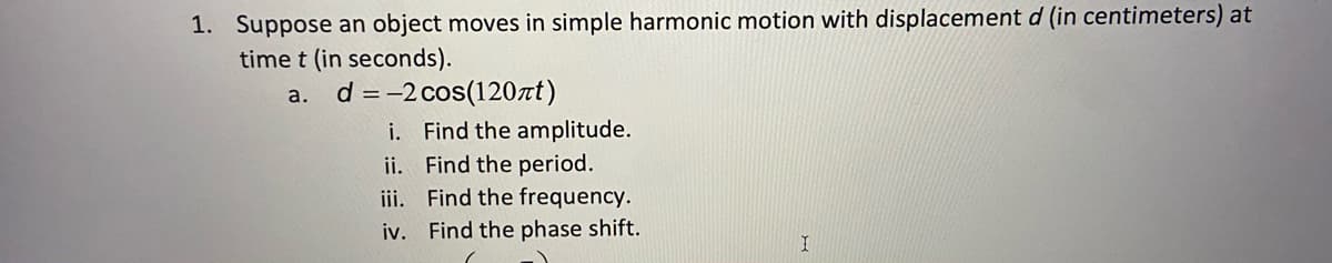 1. Suppose an object moves in simple harmonic motion with displacement d (in centimeters) at
time t (in seconds).
d = -2 cos(120zt)
i. Find the amplitude.
ii. Find the period.
iii. Find the frequency.
iv. Find the phase shift.
a.
