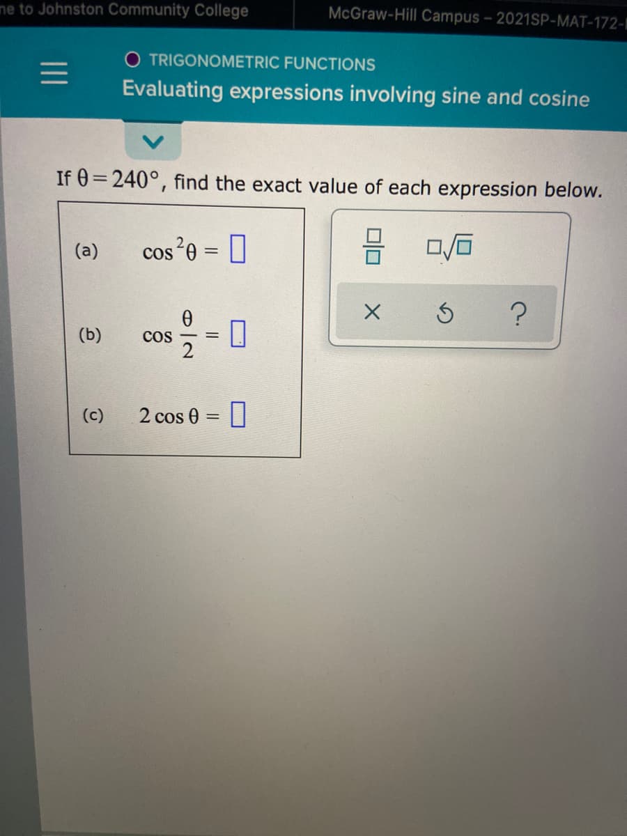 me to Johnston Community College
McGraw-Hill Campus- 2021SP-MAT-172-
O TRIGONOMETRIC FUNCTIONS
Evaluating expressions involving sine and cosine
If 0=240°, find the exact value of each expression below.
(a)
cos*0 = ]
(b)
cos
(c)
2 cos 0 = ||
日|2
