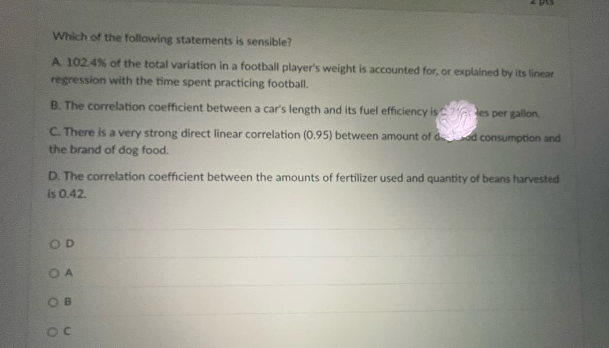 Which of the following statements is sensible?
A 102.4% of the total variation in a football player's weight is accounted for, or explained by its linear
regression with the time spent practicing football.
B. The correlation coefficient between a car's length and its fuel efficiency is7 es per gallon.
C. There is a very strong direct linear correlation (0.95) between amount of d od consumption and
the brand of dog food.
D. The correlation coefficient between the amounts of fertilizer used and quantity of beans harvested
is 0.42.
OD
O A
OB
