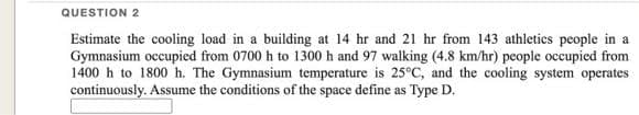 QUESTION 2
Estimate the cooling load in a building at 14 hr and 21 hr from 143 athletics people in a
Gymnasium occupied from 0700 h to 1300 h and 97 walking (4.8 km/hr) people occupied from
1400 h to 1800 h. The Gymnasium temperature is 25°C, and the cooling system operates
continuously. Assume the conditions of the space define as Type D.
