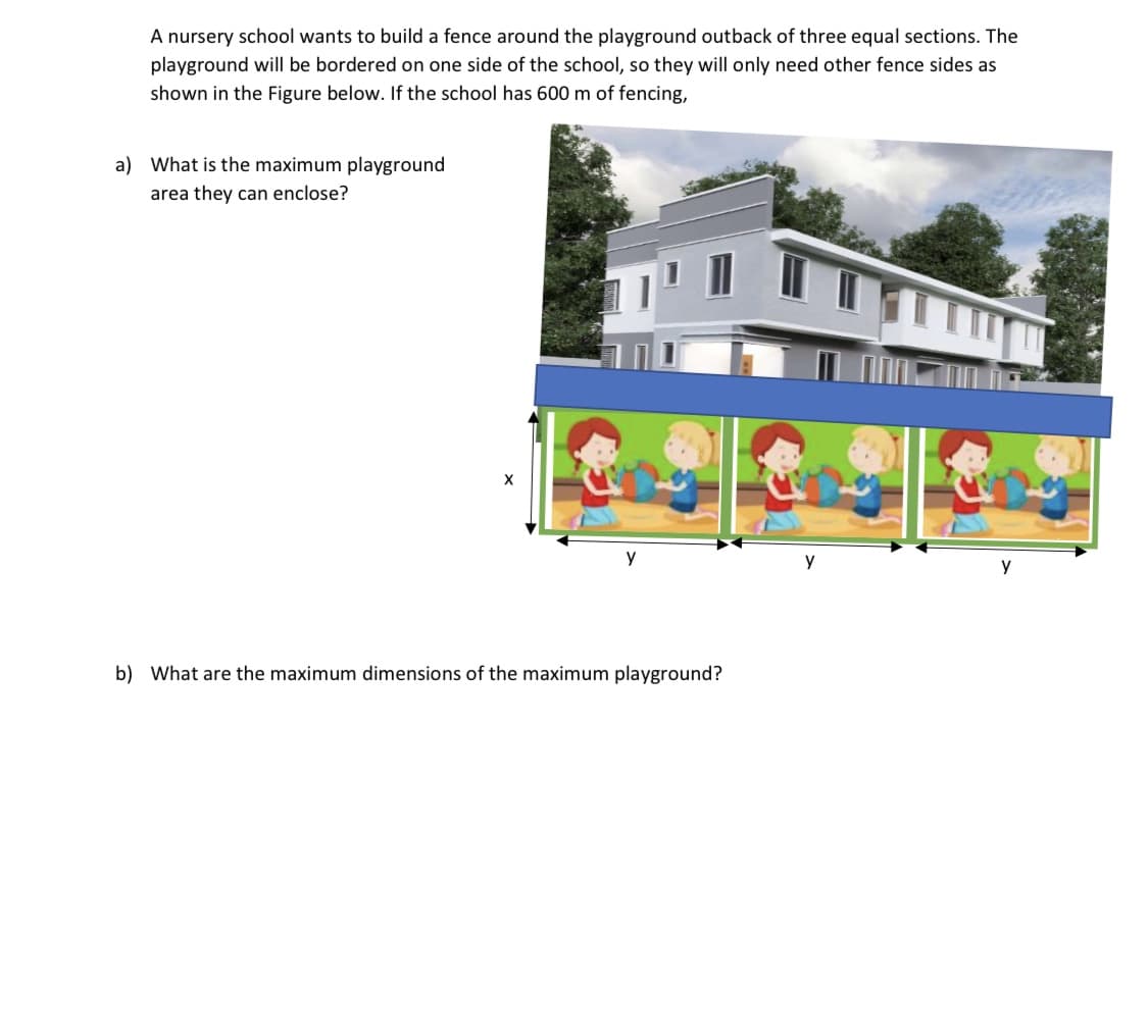 A nursery school wants to build a fence around the playground outback of three equal sections. The
playground will be bordered on one side of the school, so they will only need other fence sides as
shown in the Figure below. If the school has 600 m of fencing,
What is the maximum playground
area they can enclose?
y
y
y
What are the maximum dimensions of the maximum playground?
