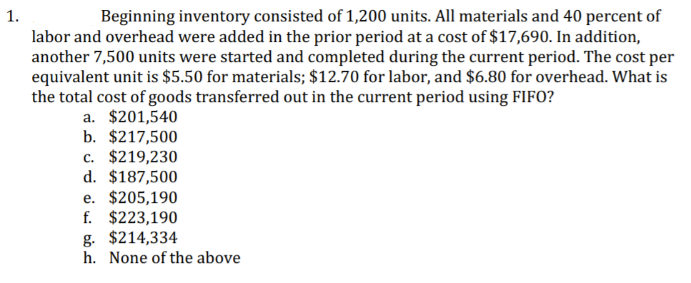 1.
Beginning inventory consisted of 1,200 units. All materials and 40 percent of
labor and overhead were added in the prior period at a cost of $17,690. In addition,
another 7,500 units were started and completed during the current period. The cost per
equivalent unit is $5.50 for materials; $12.70 for labor, and $6.80 for overhead. What is
the total cost of goods transferred out in the current period using FIFO?
a. $201,540
b. $217,500
c. $219,230
d. $187,500
e. $205,190
f. $223,190
g. $214,334
h. None of the above
