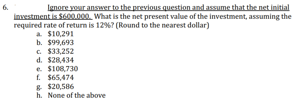 6.
Ignore your answer to the previous question and assume that the net initial
investment is $600,000. What is the net present value of the investment, assuming the
required rate of return is 12%? (Round to the nearest dollar)
a. $10,291
b. $99,693
c. $33,252
d. $28,434
e. $108,730
f. $65,474
g. $20,586
h. None of the above
с.
е.
