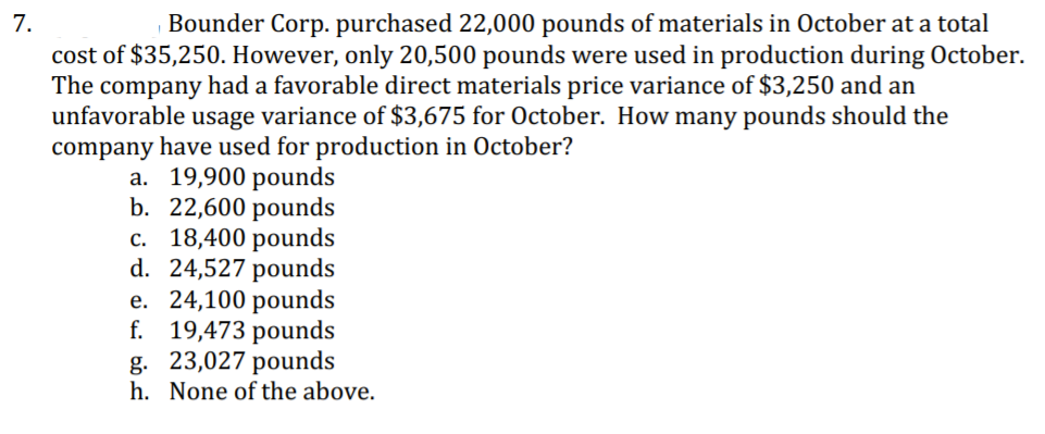 7.
cost of $35,250. However, only 20,500 pounds were used in production during October.
The company had a favorable direct materials price variance of $3,250 and an
unfavorable usage variance of $3,675 for October. How many pounds should the
company have used for production in October?
Bounder Corp. purchased 22,000 pounds of materials in October at a total
a. 19,900 pounds
b. 22,600 pounds
c. 18,400 pounds
d. 24,527 pounds
e. 24,100 pounds
f. 19,473 pounds
g. 23,027 pounds
h. None of the above.
