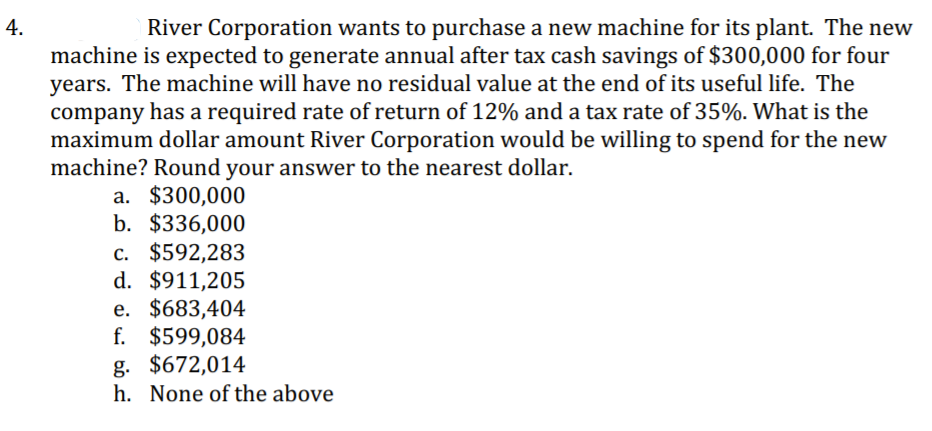 River Corporation wants to purchase a new machine for its plant. The new
machine is expected to generate annual after tax cash savings of $300,000 for four
years. The machine will have no residual value at the end of its useful life. The
company has a required rate of return of 12% and a tax rate of 35%. What is the
maximum dollar amount River Corporation would be willing to spend for the new
machine? Round your answer to the nearest dollar.
a. $300,000
b. $336,000
c. $592,283
d. $911,205
e. $683,404
f. $599,084
g. $672,014
h. None of the above
4.
