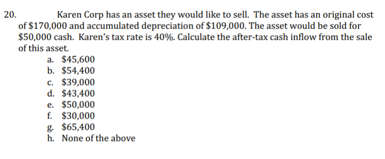 20.
Karen Corp has an asset they would like to sell. The asset has an original cost
of $170,000 and accumulated depreciation of $109,000. The asset would be sold for
$50,000 cash. Karen's tax rate is 40%. Calculate the after-tax cash inflow from the sale
of this asset.
a. $45,600
b. $54,400
c. $39,000
d. $43,400
e. $50,000
f. $30,000
g. $65,400
h. None of the above
