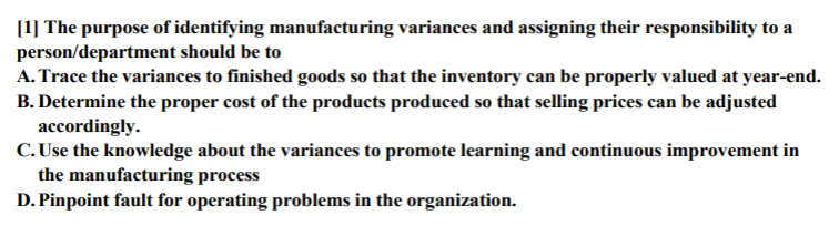 [1] The purpose of identifying manufacturing variances and assigning their responsibility to a
person/department should be to
A. Trace the variances to finished goods so that the inventory can be properly valued at year-end.
B. Determine the proper cost of the products produced so that selling prices can be adjusted
accordingly.
C. Use the knowledge about the variances to promote learning and continuous improvement in
the manufacturing process
D. Pinpoint fault for operating problems in the organization.

