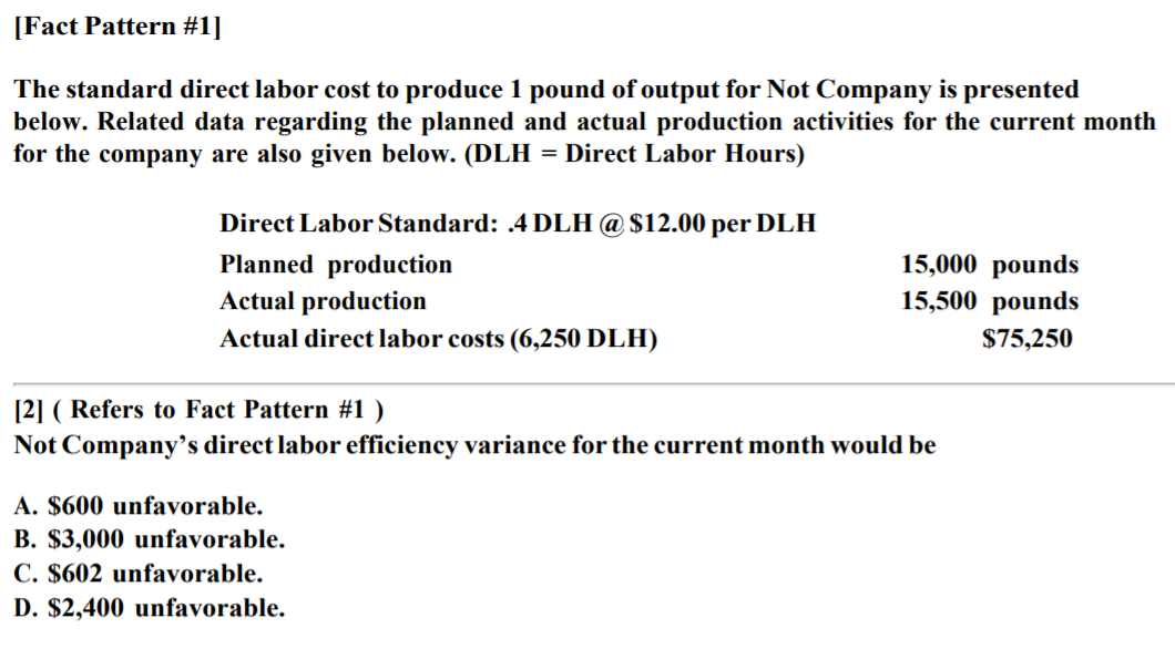 [Fact Pattern #1]
The standard direct labor cost to produce 1 pound of output for Not Company is presented
below. Related data regarding the planned and actual production activities for the current month
for the company are also given below. (DLH = Direct Labor Hours)
Direct Labor Standard: .4 DLH @ $12.00 per DLH
Planned production
Actual production
15,000 pounds
15,500 pounds
Actual direct labor costs (6,250 DLH)
$75,250
[2] ( Refers to Fact Pattern #1 )
Not Company's direct labor efficiency variance for the current month would be
A. $600 unfavorable.
B. $3,000 unfavorable.
C. $602 unfavorable.
D. $2,400 unfavorable.
