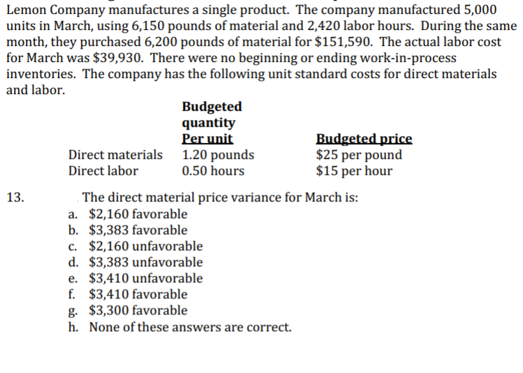 Lemon Company manufactures a single product. The company manufactured 5,000
units in March, using 6,150 pounds of material and 2,420 labor hours. During the same
month, they purchased 6,200 pounds of material for $151,590. The actual labor cost
for March was $39,930. There were no beginning or ending work-in-process
inventories. The company has the following unit standard costs for direct materials
and labor.
Budgeted
quantity
Per unit
1.20 pounds
0.50 hours
Budgeted price
$25 per pound
$15 per hour
Direct materials
Direct labor
The direct material price variance for March is:
a. $2,160 favorable
b. $3,383 favorable
c. $2,160 unfavorable
d. $3,383 unfavorable
e. $3,410 unfavorable
f. $3,410 favorable
g. $3,300 favorable
h. None of these answers are correct.
13.
