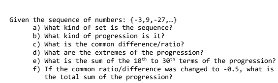 Given the sequence of numbers: {-3,9,-27,.}
a) What kind of set is the sequence?
b) What kind of progression is it?
c) What is the common difference/ratio?
d) What are the extremes of the progression?
e) What is the sum of the 10th to 30th terms of the progression?
f) If the common ratio/difference was changed to -0.5, what is
the total sum of the progression?
