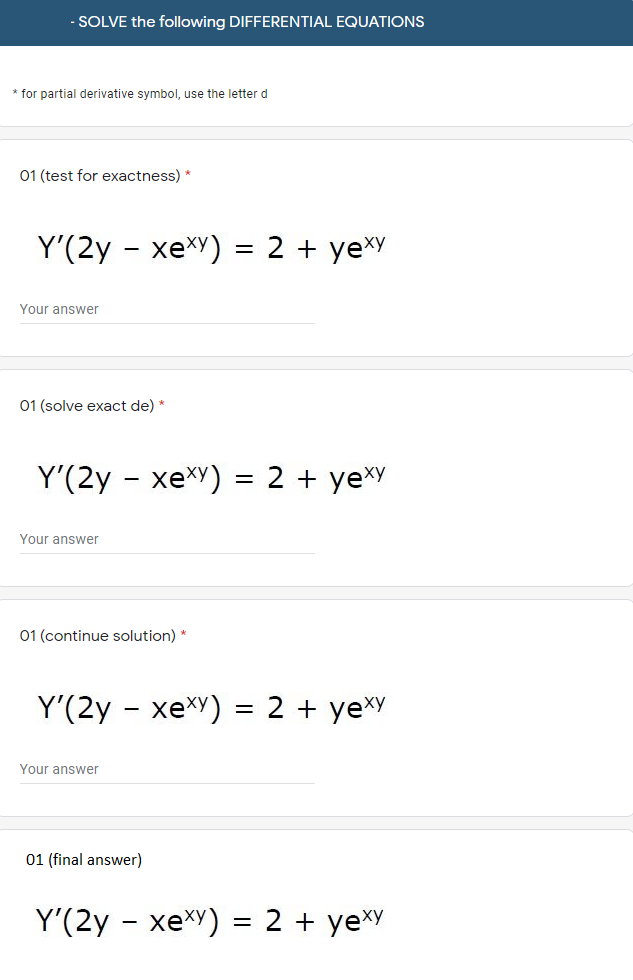 SOLVE the following DIFFERENTIAL EQUATIONS
* for partial derivative symbol, use the letter d
01 (test for exactness) *
Y'(2y - xexy) = 2 + yexy
Your answer
01 (solve exact de) *
Y'(2y - xexY) = 2 + ye*Y
Your answer
01 (continue solution) *
Y'(2y - xexy) = 2 + ye*Y
Your answer
01 (final answer)
Y'(2y - xex) = 2 + yeXy
