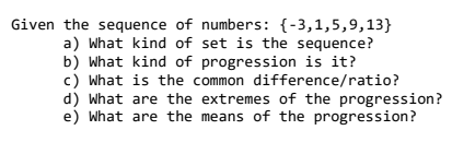 Given the sequence of numbers: {-3,1,5,9,13}
a) What kind of set is the sequence?
b) What kind of progression is it?
c) What is the common difference/ratio?
d) What are the extremes of the progression?
e) What are the means of the progression?
