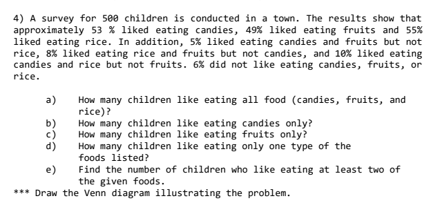 4) A survey for 500 children is conducted in a town. The results show that
approximately 53 % liked eating candies, 49% liked eating fruits and 55%
liked eating rice. In addition, 5% liked eating candies and fruits but not
rice, 8% liked eating rice and fruits but not candies, and 10% liked eating
candies and rice but not fruits. 6% did not like eating candies, fruits, or
rice.
a)
b)
c)
d)
How many children like eating all food (candies, fruits, and
rice)?
How many children like eating candies only?
How many children like eating fruits only?
How many children like eating only one type of the
foods listed?
e)
Find the number of children who like eating at least two of
the given foods.
*** Draw the Venn diagram illustrating the problem.

