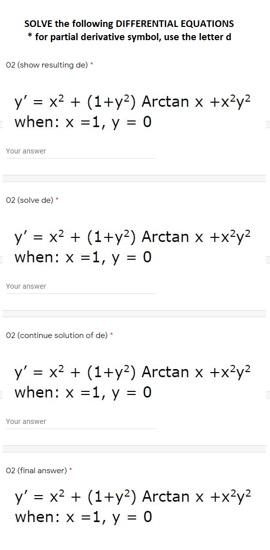SOLVE the following DIFFERENTIAL EQUATIONS
* for partial derivative symbol, use the letter d
02 (show resulting de) *
y' = x2 + (1+y²) Arctan x +x²y?
when: x =1, y = 0
Your answer
02 (solve de) *
y' = x2 + (1+y?) Arctan x +x²y?
when: x =1, y = 0
Your answer
02 (continue solution of de) *
y' = x2 + (1+y²) Arctan x +x²y?
when: x =1, y = 0
Your answer
02 (final answer) *
y' = x2 + (1+y²) Arctan x +x²y²
when: x =1, y = 0
