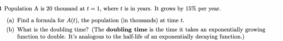 B Population A is 20 thousand at t = 1, where t is in years. It grows by 15% per year.
(a) Find a formula for A(t), the population (in thousands) at time t.
(b) What is the doubling time? (The doubling time is the time it takes an exponentially growing
function to double. It's analogous to the half-life of an exponentially decaying function.)
