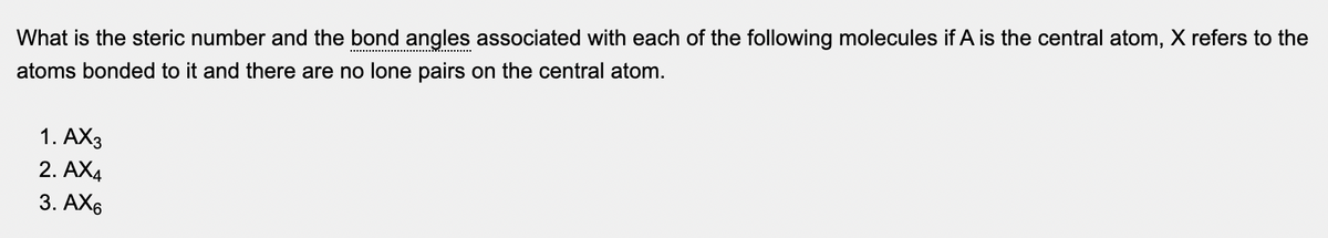 What is the steric number and the bond angles associated with each of the following molecules if A is the central atom, X refers to the
atoms bonded to it and there are no lone pairs on the central atom.
1. АХз
2. AX4
3. АХ6
