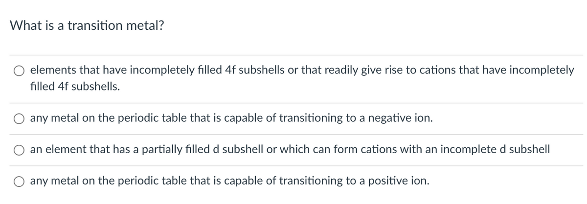 What is a transition metal?
elements that have incompletely filled 4f subshells or that readily give rise to cations that have incompletely
filled 4f subshells.
any metal on the periodic table that is capable of transitioning to a negative ion.
an element that has a partially filled d subshell or which can form cations with an incomplete d subshell
any metal on the periodic table that is capable of transitioning to a positive ion.
