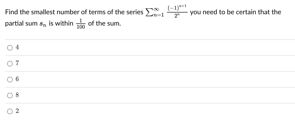 Find the smallest number of terms of the series Σn=1
partial sum sn is within of the sum.
1
100
O
7
(−1)n+1
2n
you need to be certain that the