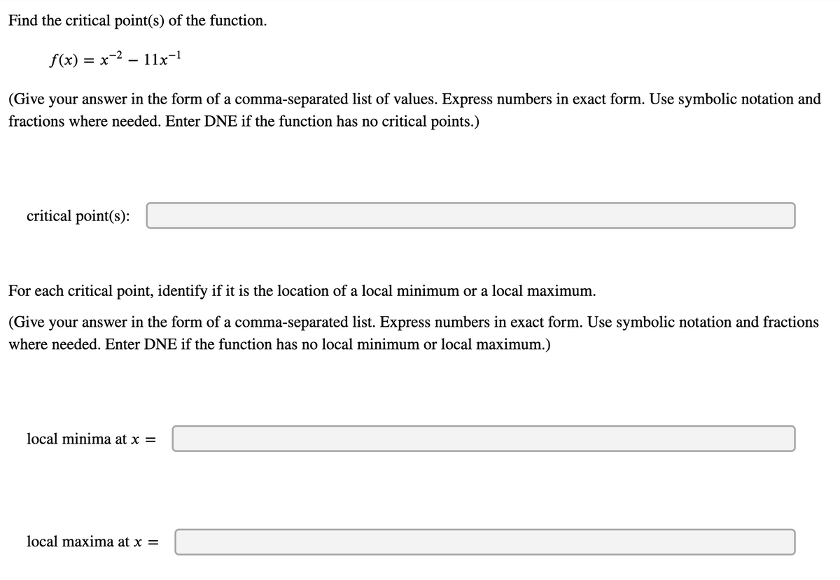 Find the critical point(s) of the function.
-2
f(x) = x
11x-1
(Give your answer in the form of a comma-separated list of values. Express numbers in exact form. Use symbolic notation and
fractions where needed. Enter DNE if the function has no critical points.)
critical point(s):
For each critical point, identify if it is the location of a local minimum or a local maximum.
(Give your answer in the form of a comma-separated list. Express numbers in exact form. Use symbolic notation and fractions
where needed. Enter DNE if the function has no local minimum or local maximum.)
local minima at x =
local maxima at x =
