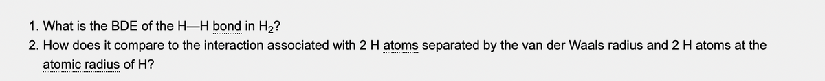 1. What is the BDE of the H–H bond in H2?
**.............
2. How does it compare to the interaction associated with 2 H atoms separated by the van der Waals radius and 2 H atoms at the
atomic radius of H?
