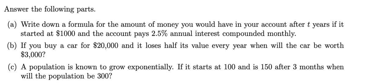 Answer the following parts.
(a) Write down a formula for the amount of money you would have in your account after t years if it
started at $1000 and the account pays 2.5% annual interest compounded monthly.
(b) If you buy a car for $20,000 and it loses half its value every year when will the car be worth
$3,000?
(c) A population is known to grow exponentially. If it starts at 100 and is 150 after 3 months when
will the population be 300?
