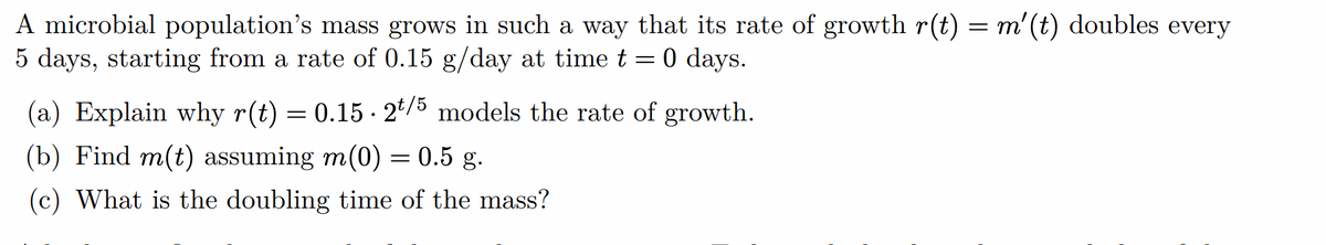 A microbial population's mass grows in such a way that its rate of growth r(t) = m' (t) doubles every
5 days, starting from a rate of 0.15 g/day at time t = 0 days.
(a) Explain why r(t) = 0.15 - 2*/5 models the rate of growth.
(b) Find m(t) assuming m(0) = 0.5 g.
(c) What is the doubling time of the mass?
