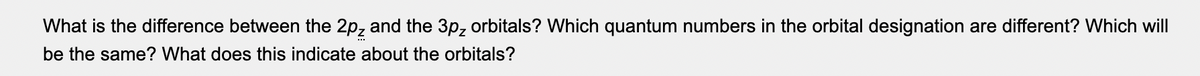 What is the difference between the 2pz and the 3p, orbitals? Which quantum numbers in the orbital designation are different? Which will
be the same? What does this indicate about the orbitals?
