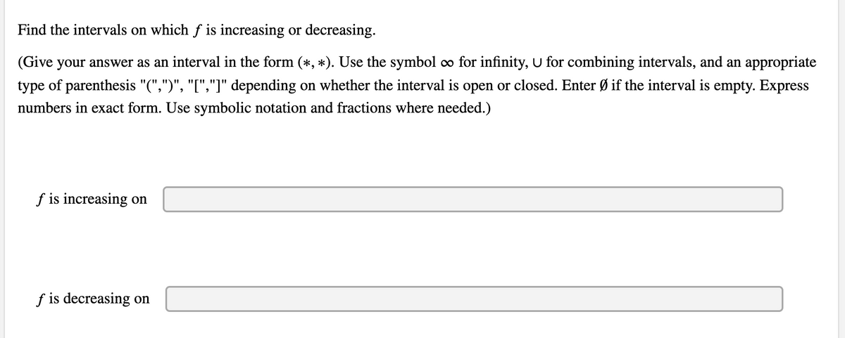 Find the intervals on which f is increasing or decreasing.
(Give your answer as an interval in the form (*, *). Use the symbol o for infinity, U for combining intervals, and an appropriate
type of parenthesis "(",")", "[","]" depending on whether the interval is open or closed. Enter Ø if the interval is empty. Express
numbers in exact form. Use symbolic notation and fractions where needed.)
f is increasing on
f is decreasing on
