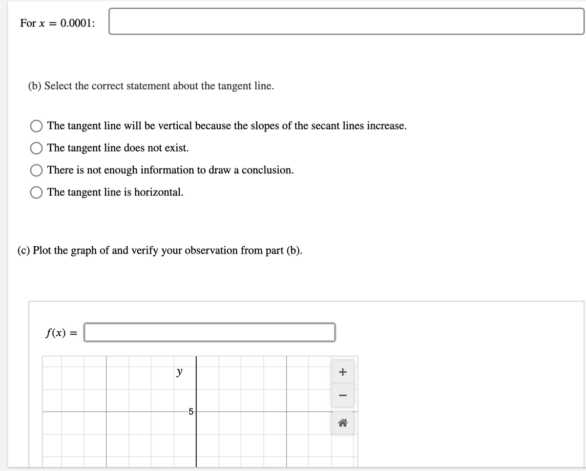 For x = 0.0001:
(b) Select the correct statement about the tangent line.
The tangent line will be vertical because the slopes of the secant lines increase.
The tangent line does not exist.
There is not enough information to draw a conclusion.
The tangent line is horizontal.
(c) Plot the graph of and verify your observation from part (b).
f(x) =
y
+
LO
