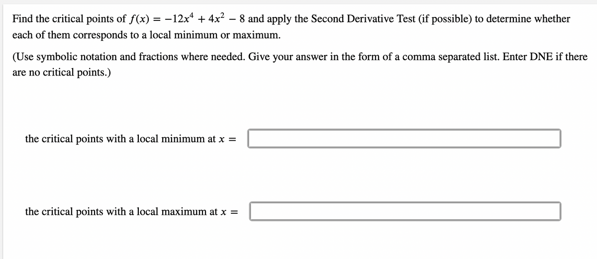 Find the critical points of f(x) = -12x* + 4x² – 8 and apply the Second Derivative Test (if possible) to determine whether
each of them corresponds to a local minimum or maximum.
(Use symbolic notation and fractions where needed. Give your answer in the form of a comma separated list. Enter DNE if there
are no critical points.)
the critical points with a local minimum at x =
the critical points with a local maximum at x =
