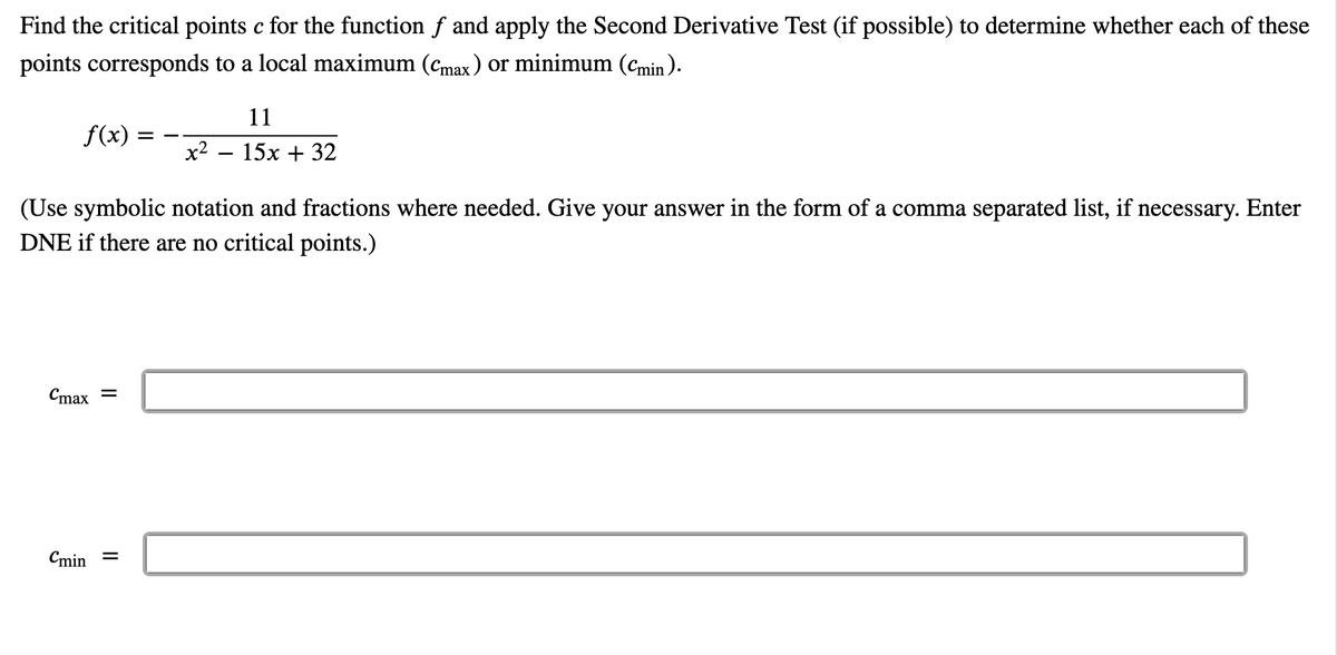 Find the critical points c for the function f and apply the Second Derivative Test (if possible) to determine whether each of these
points corresponds to a local maximum (cmax ) or minimum (Cmin ).
11
f(x) =
x2
15x + 32
(Use symbolic notation and fractions where needed. Give your answer in the form of a comma separated list, if necessary. Enter
DNE if there are no critical points.)
Cmax =
Cmin =
