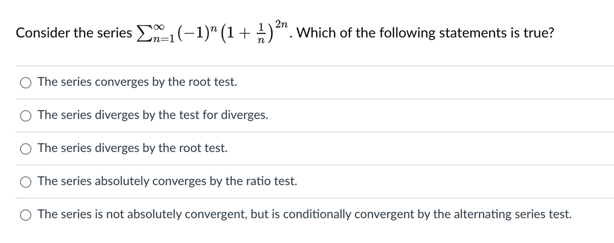 2n
Consider the series №₁ (−1)″ (1 + 1/ ) ²³ Which of the following statements is true?
n=1
The series converges by the root test.
The series diverges by the test for diverges.
The series diverges by the root test.
The series absolutely converges by the ratio test.
The series is not absolutely convergent, but is conditionally convergent by the alternating series test.