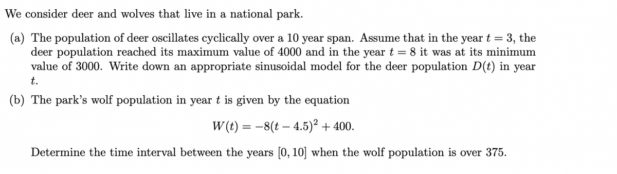 We consider deer and wolves that live in a national park.
(a) The population of deer oscillates cyclically over a 10 year span. Assume that in the year t = 3, the
deer population reached its maximum value of 4000 and in the year t
value of 3000. Write down an appropriate sinusoidal model for the deer population D(t) in year
8 it was at its minimum
t.
(b) The park's wolf population in year t is given by the equation
W (t) = -8(t – 4.5)² + 400.
Determine the time interval between the years [0, 10] when the wolf population is over 375.
