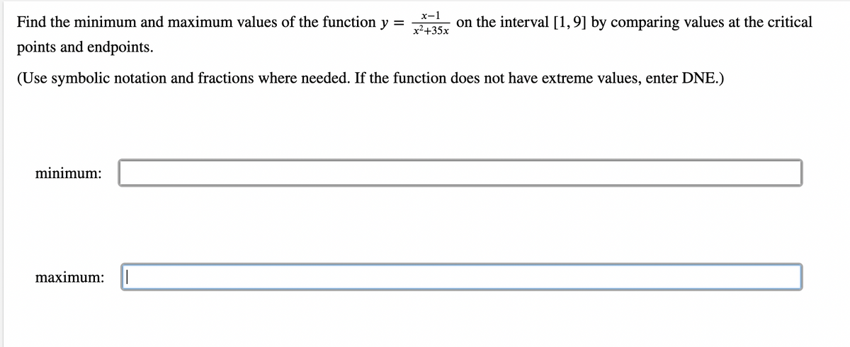 x-1
Find the minimum and maximum values of the function y =
on the interval [1,9] by comparing values at the critical
x2+35x
points and endpoints.
(Use symbolic notation and fractions where needed. If the function does not have extreme values, enter DNE.)
minimum:
maximum:
