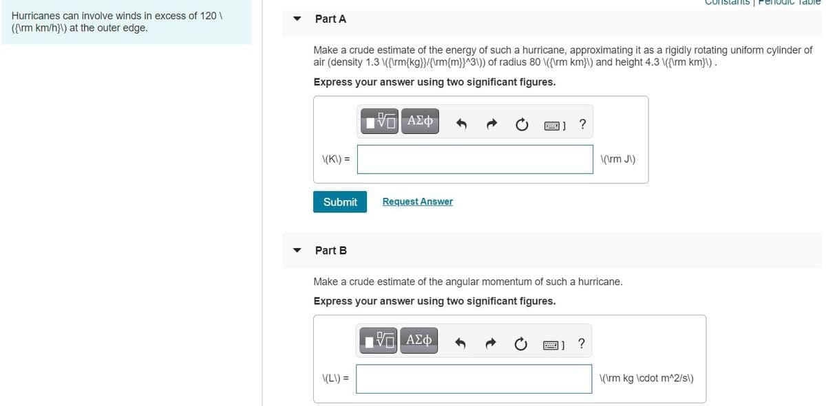 ConstantS | PenodIC Table
Hurricanes can involve winds in excess of 120 \
Part A
({\rm km/h}\) at the outer edge.
Make a crude estimate of the energy of such a hurricane, approximating it as a rigidly rotating uniform cylinder of
air (density 1.3 \({\rm{kg}}/{\rm{m}}^3\)) of radius 80 \({\rm km}\) and height 4.3 \({\rm km}\).
Express your answer using two significant figures.
\(K\) =
\(\rm J\)
Submit
Request Answer
Part B
Make a crude estimate of the angular momentum of such a hurricane.
Express your answer using two significant figures.
圈]?
\(L\) =
\(\rm kg \cdot m^2/s\)
