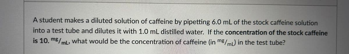 A student makes a diluted solution of caffeine by pipetting 6.0 mL of the stock caffeine solution
into a test tube and dilutes it with 1.0 mL distilled water. If the concentration of the stock caffeine
is 10. mg/mL, what would be the concentration of caffeine (in mg/mL) in the test tube?