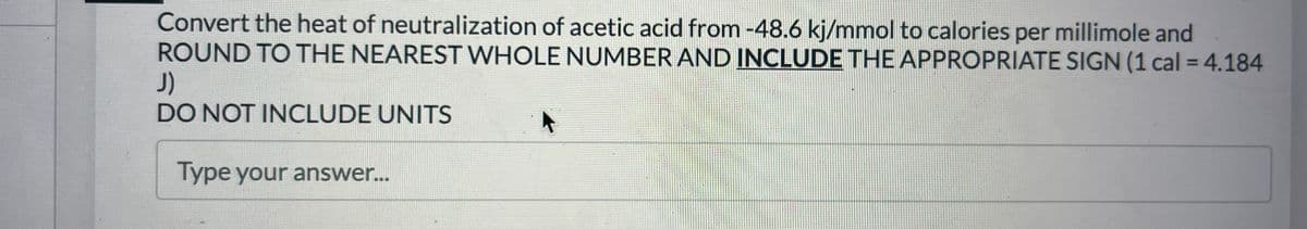 Convert the heat of neutralization of acetic acid from -48.6 kj/mmol to calories per millimole and
ROUND TO THE NEAREST WHOLE NUMBER AND INCLUDE THE APPROPRIATE SIGN (1 cal = 4.184
J)
DO NOT INCLUDE UNITS
Type your answer...