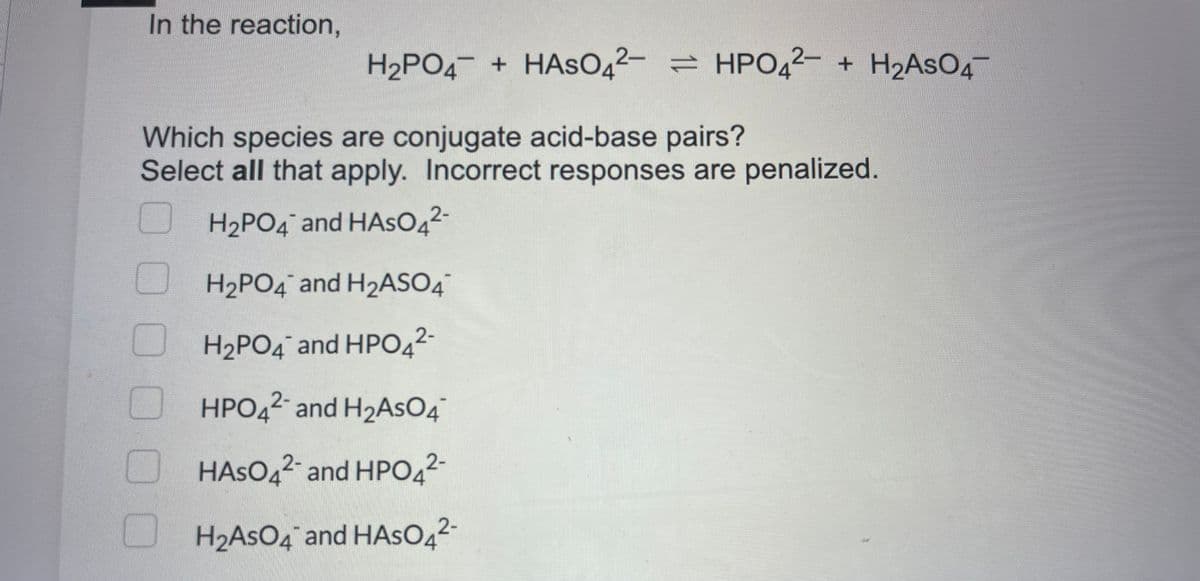 In the reaction,
0
H₂PO4 + HASO42- HPO42- + H₂AsO4
=
Which species are conjugate acid-base pairs?
Select all that apply. Incorrect responses are penalized.
H₂PO4 and HASO4²-
H₂PO4 and H2₂ASO4
H₂PO4 and HPO42-
HPO42- and H₂AsO 4
HASO42- and HPO4²-
H₂AsO4 and HASO4²-