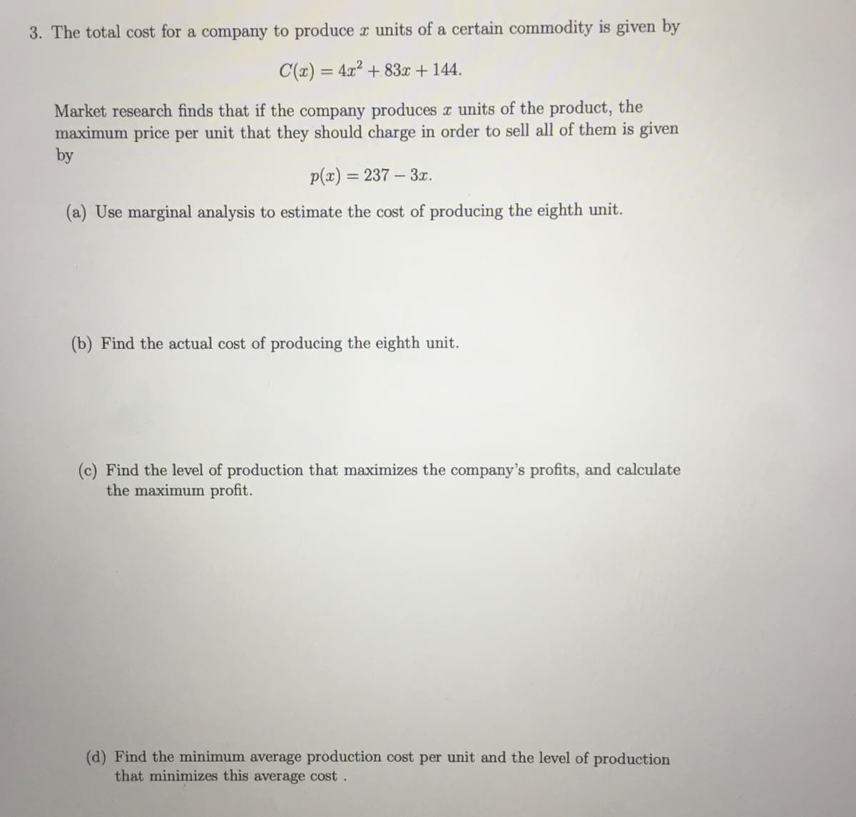 3. The total cost for a company to produce x units of a certain commodity is given by
C(x) = 4x2 + 83x + 144.
Market research finds that if the company produces x units of the product, the
maximum price per unit that they should charge in order to sell all of them is given
by
p(x) = 237 – 3x.
(a) Use marginal analysis to estimate the cost of producing the eighth unit.
(b) Find the actual cost of producing the eighth unit.
(c) Find the level of production that maximizes the company's profits, and calculate
the maximum profit.
(d) Find the minimum average production cost per unit and the level of production
that minimizes this average cost.
