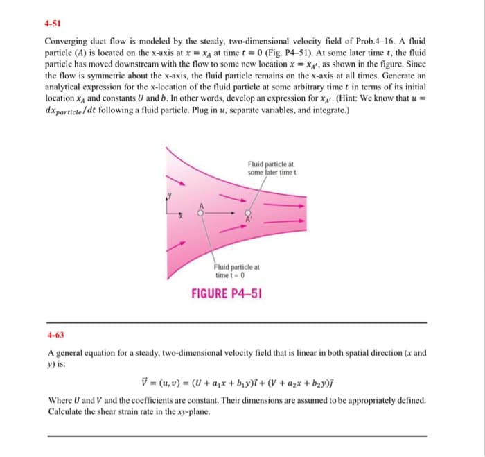 4-51
Converging duct flow is modeled by the steady, two-dimensional velocity field of Prob.4–16. A fluid
particle (A) is located on the x-axis at x = X4 at time t = 0 (Fig. P4-51). At some later time t, the fluid
particle has moved downstream with the flow to some new location x = x4', as shown in the figure. Since
the flow is symmetric about the x-axis, the fluid particle remains on the x-axis at all times. Generate an
analytical expression for the x-location of the fluid particle at some arbitrary time t in terms of its initial
location x, and constants U and b. In other words, develop an expression for x4. (Hint: We know that u =
dxparticte/dt following a fluid particle. Plug in u, separate variables, and integrate.)
Fluid particle at
some later time t
Fluid particle at
time i-0
FIGURE P4-51
4-63
A general equation for a steady, two-dimensional velocity field that is linear in both spatial direction (x and
y) is:
V = (u, v) = (U + a,x+ b,y)i+ (V + azx + bąy)j
- azx-
Where U and V and the coefficients are constant. Their dimensions are assumed to be appropriately defined.
Calculate the shear strain rate in the xy-plane.
