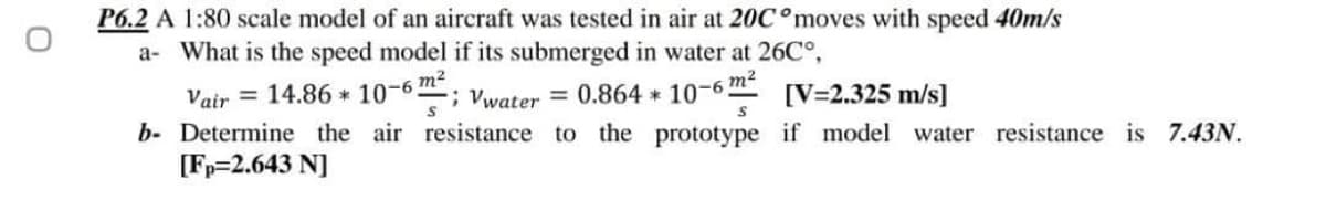 P6.2 A 1:80 scale model of an aircraft was tested in air at 20C°moves with speed 40m/s
a- What is the speed model if its submerged in water at 26C°,
Vair = 14.86 * 10-6 m
Vwater = 0.864 * 10-6"
m2
[V=2.325 m/s]
b- Determine the air resistance to the prototype if model water resistance is 7.43N.
[Fp=2.643 N]
