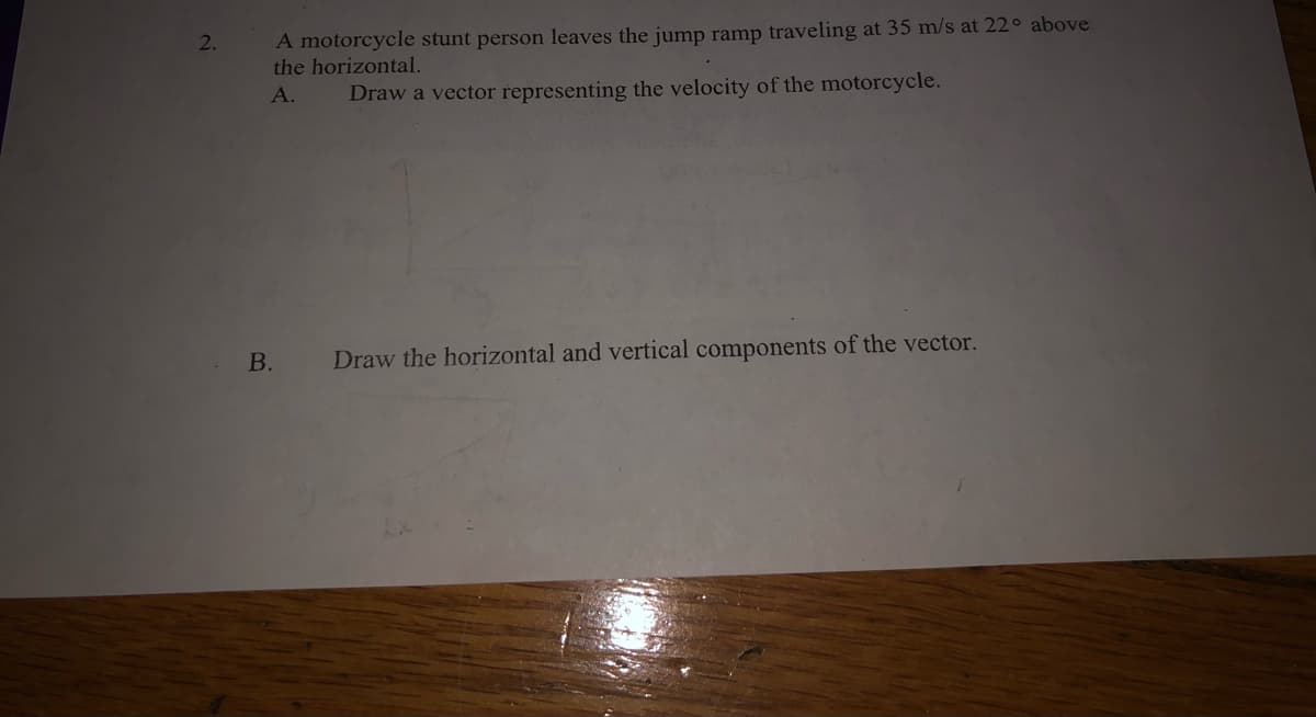 A motorcycle stunt person leaves the jump ramp traveling at 35 m/s at 22° above
the horizontal.
2.
А.
Draw a vector representing the velocity of the motorcycle.
B.
Draw the horizontal and vertical components of the vector.
