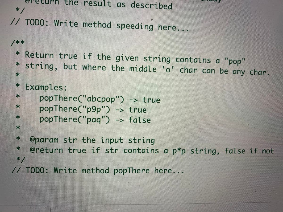 the result as described
*/
// TODO: Write method speeding here...
/**
* Return true if the given string contains a "pop"
* string, but where the middle 'o' char can be any char.
Examples:
popThere("abcpop") -> true
popThere("p9p") -> true
popThere("paq") -> false
@param str the input string
@return true if str contains a p*p string, false if not
*/
// TODO: Write method popThere here...
*-
*-
