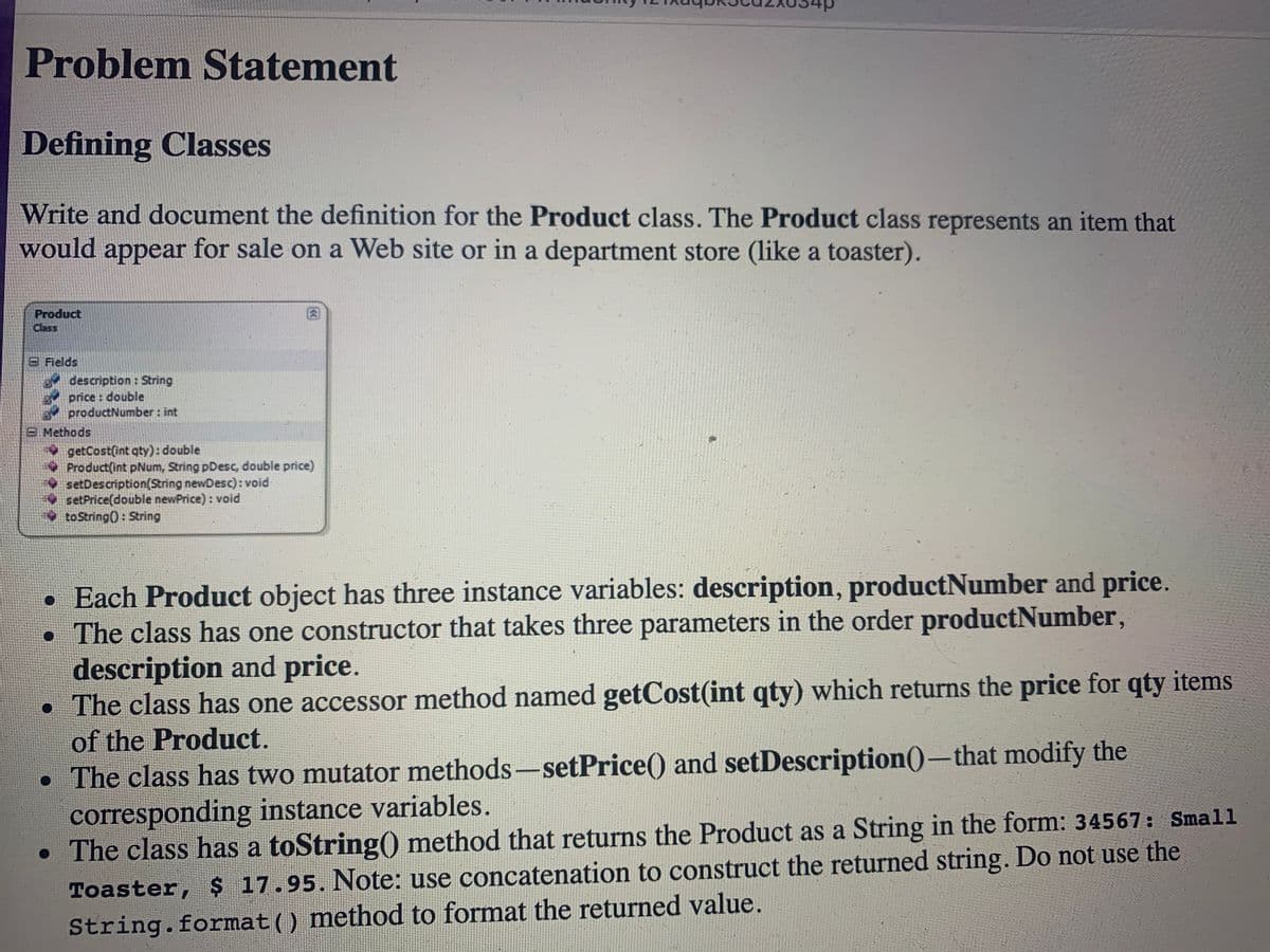 d+
Problem Statement
Defining Classes
Write and document the definition for the Product class. The Product class represents an item that
would appear for sale on a Web site or in a department store (like a toaster).
Product
Class
8 Fields
description : String
price : double
productNumber : int
8 Methods
getCost(int qty): double
Product(int pNum, String pDesc, double price)
setDescription(String newDesc): void
setPrice(double newPrice) : void
toString(): String
• Each Product object has three instance variables: description, productNumber and price.
• The class has one constructor that takes three parameters in the order productNumber,
description and price.
• The class has one accessor method named getCost(int qty) which returns the price for qty items
of the Product.
• The class has two mutator methods-setPrice() and setDescription()-that modify the
corresponding instance variables.
• The class has a toString() method that returns the Product as a String in the form: 34567: Small
Toaster, 17.95. Note: use concatenation to construct the returned string. Do not use the
String.format() method to format the returned value.
