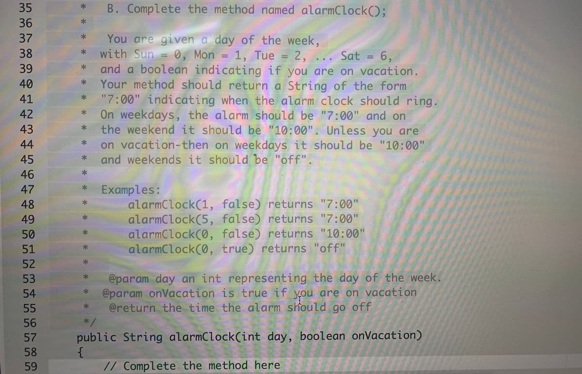 35
B. Complete the method named alarmClock();
36
You are given a day of the week,
with Sun = 0, Mon
and a boolean indicating if you are on vacation.
Your method should return a String of the form
"7:00" indicating when the alarm clock should ring.
On weekdays, the alarm should be "7:00" and on
the weekend it should be "10:00". Unless you are
on vacation-then on weekdays it should be "10:00"
and weekends it should be "off".
37
38
1, Tue = 2, ... Sat = 6,
%D
39
40
41
42
43
44
45
46
47
Examples:
alarmClock(1, false) returns "7:00"
alarmClock(5, false) returns "7:00"
alarmClock(0, false) returns "10:00"
alarmClock(0, true) returns "off"
48
49
50
51
52
@param day an int representing the day of the week.
@param onVacation is true if you are on vacation
@return the time the alarm should go off
*/
53
54
55
56
57
public String alarmClock(int day, boolean onVacation)
58
59
// Complete the method here
* *
